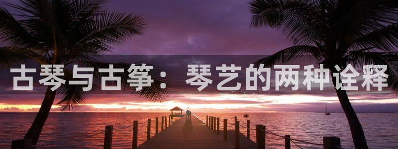 凯发平台医7O777：古琴与古筝：琴艺的两种诠释