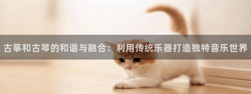 凯发国际真人：古筝和古琴的和谐与融合：利用传统乐器打造独特音
