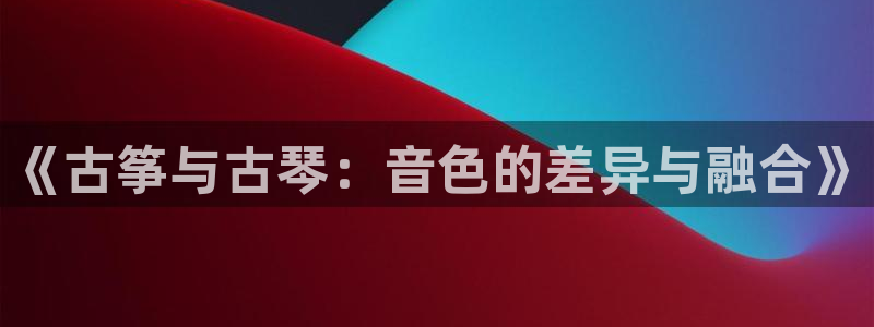 凯发线上app苹果版下载：《古筝与古琴：音色的差异与融合》