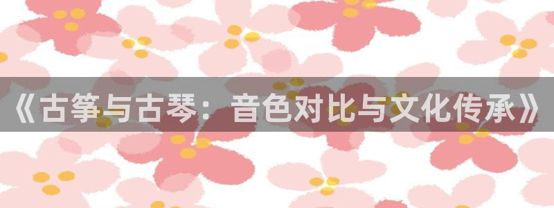 凯发国际平台登录入口官网：《古筝与古琴：音色对比与文化传承》