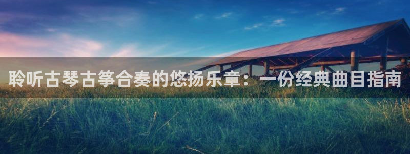 凯发首页:聆听古琴古筝合奏的悠扬乐章:一份经典曲目指南